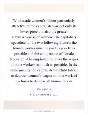 What made women’s labour particularly attractive to the capitalists was not only its lower price but also the greater submissiveness of women. The capitalists speculate on the two following factors: the female worker must be paid as poorly as possible and the competition of female labour must be employed to lower the wages of male workers as much as possible. In the same manner the capitalists use child labour to depress women’s wages and the work of machines to depress all human labour Picture Quote #1