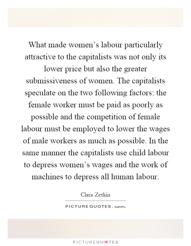 What made women's labour particularly attractive to the capitalists was not only its lower price but also the greater submissiveness of women. The capitalists speculate on the two following factors: the female worker must be paid as poorly as possible and the competition of female labour must be employed to lower the wages of male workers as much as possible. In the same manner the capitalists use child labour to depress women's wages and the work of machines to depress all human labour Picture Quote #1
