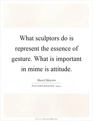 What sculptors do is represent the essence of gesture. What is important in mime is attitude Picture Quote #1