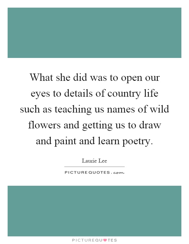 What she did was to open our eyes to details of country life such as teaching us names of wild flowers and getting us to draw and paint and learn poetry Picture Quote #1