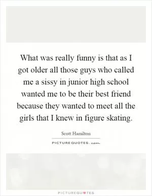 What was really funny is that as I got older all those guys who called me a sissy in junior high school wanted me to be their best friend because they wanted to meet all the girls that I knew in figure skating Picture Quote #1