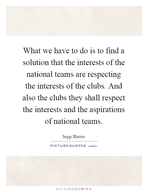 What we have to do is to find a solution that the interests of the national teams are respecting the interests of the clubs. And also the clubs they shall respect the interests and the aspirations of national teams Picture Quote #1