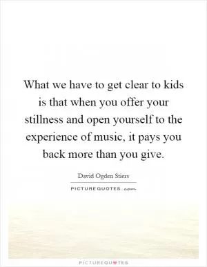 What we have to get clear to kids is that when you offer your stillness and open yourself to the experience of music, it pays you back more than you give Picture Quote #1