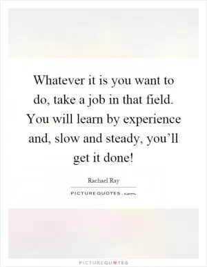 Whatever it is you want to do, take a job in that field. You will learn by experience and, slow and steady, you’ll get it done! Picture Quote #1