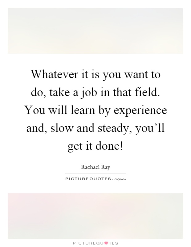 Whatever it is you want to do, take a job in that field. You will learn by experience and, slow and steady, you'll get it done! Picture Quote #1
