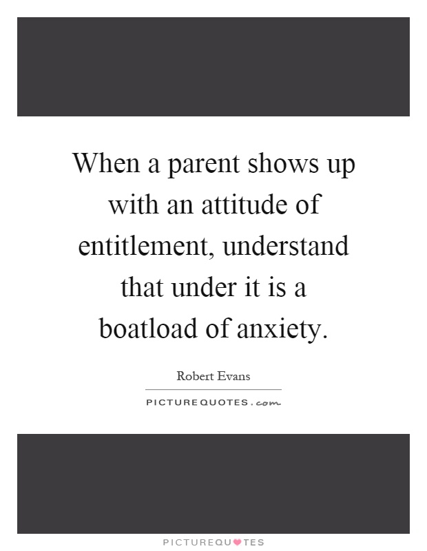 When a parent shows up with an attitude of entitlement, understand that under it is a boatload of anxiety Picture Quote #1