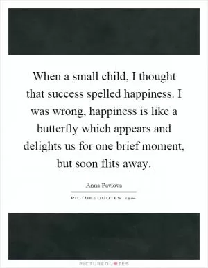 When a small child, I thought that success spelled happiness. I was wrong, happiness is like a butterfly which appears and delights us for one brief moment, but soon flits away Picture Quote #1
