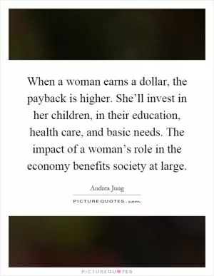 When a woman earns a dollar, the payback is higher. She’ll invest in her children, in their education, health care, and basic needs. The impact of a woman’s role in the economy benefits society at large Picture Quote #1