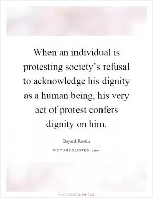 When an individual is protesting society’s refusal to acknowledge his dignity as a human being, his very act of protest confers dignity on him Picture Quote #1