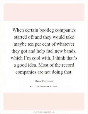 When certain bootleg companies started off and they would take maybe ten per cent of whatever they got and help fuel new bands, which I’m cool with, I think that’s a good idea. Most of the record companies are not doing that Picture Quote #1