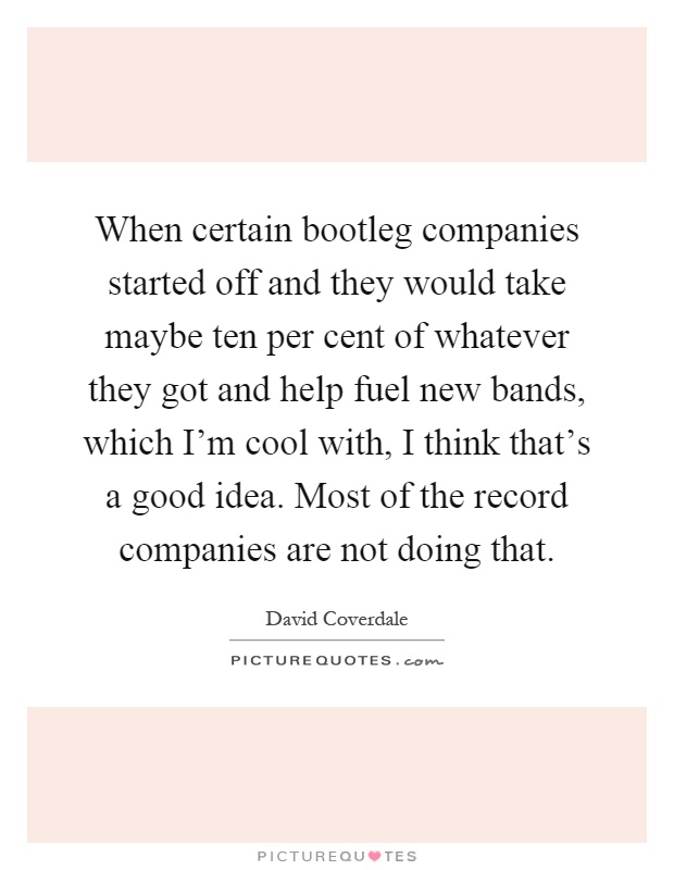 When certain bootleg companies started off and they would take maybe ten per cent of whatever they got and help fuel new bands, which I'm cool with, I think that's a good idea. Most of the record companies are not doing that Picture Quote #1