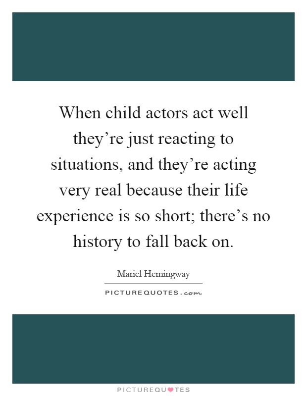 When child actors act well they're just reacting to situations, and they're acting very real because their life experience is so short; there's no history to fall back on Picture Quote #1