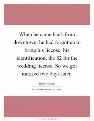 When he came back from downtown, he had forgotten to bring his license, his identification, the $2 for the wedding license. So we got married two days later Picture Quote #1