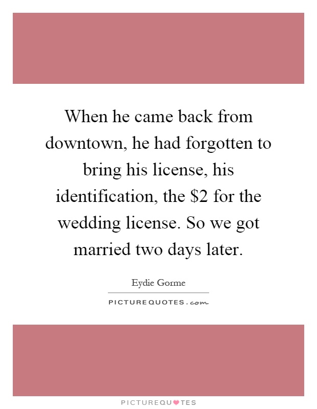 When he came back from downtown, he had forgotten to bring his license, his identification, the $2 for the wedding license. So we got married two days later Picture Quote #1