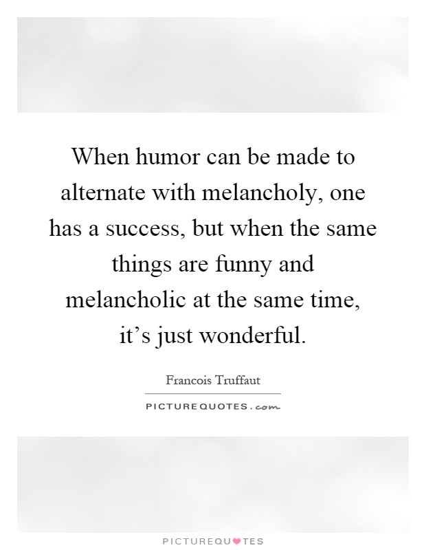 When humor can be made to alternate with melancholy, one has a success, but when the same things are funny and melancholic at the same time, it's just wonderful Picture Quote #1
