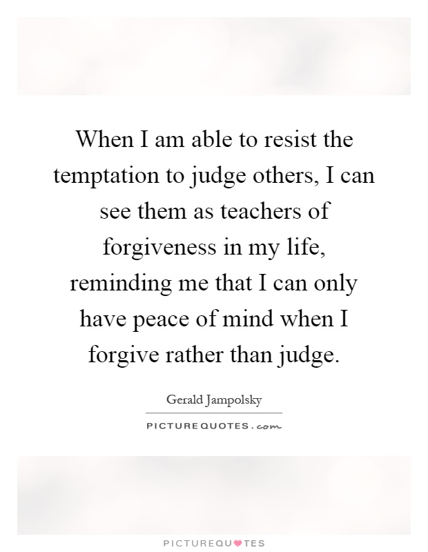 When I am able to resist the temptation to judge others, I can see them as teachers of forgiveness in my life, reminding me that I can only have peace of mind when I forgive rather than judge Picture Quote #1
