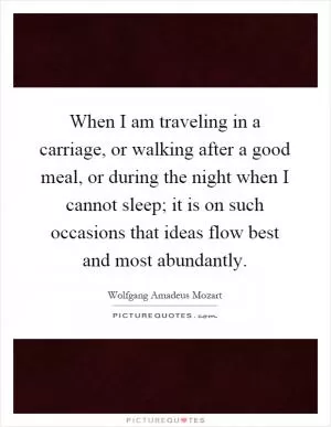 When I am traveling in a carriage, or walking after a good meal, or during the night when I cannot sleep; it is on such occasions that ideas flow best and most abundantly Picture Quote #1