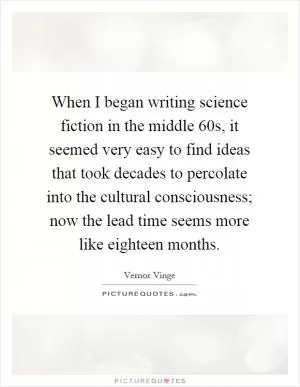 When I began writing science fiction in the middle 60s, it seemed very easy to find ideas that took decades to percolate into the cultural consciousness; now the lead time seems more like eighteen months Picture Quote #1