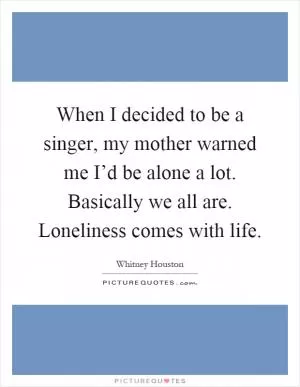 When I decided to be a singer, my mother warned me I’d be alone a lot. Basically we all are. Loneliness comes with life Picture Quote #1