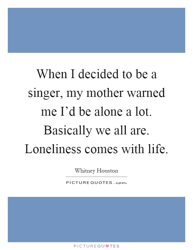 When I decided to be a singer, my mother warned me I'd be alone a lot. Basically we all are. Loneliness comes with life Picture Quote #1