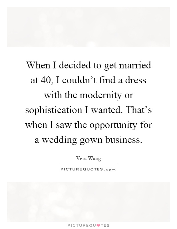 When I decided to get married at 40, I couldn't find a dress with the modernity or sophistication I wanted. That's when I saw the opportunity for a wedding gown business Picture Quote #1