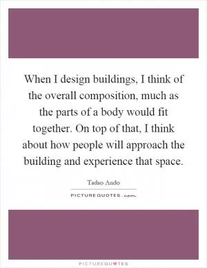 When I design buildings, I think of the overall composition, much as the parts of a body would fit together. On top of that, I think about how people will approach the building and experience that space Picture Quote #1