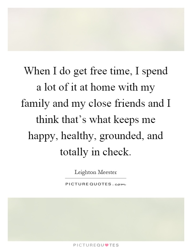 When I do get free time, I spend a lot of it at home with my family and my close friends and I think that's what keeps me happy, healthy, grounded, and totally in check Picture Quote #1
