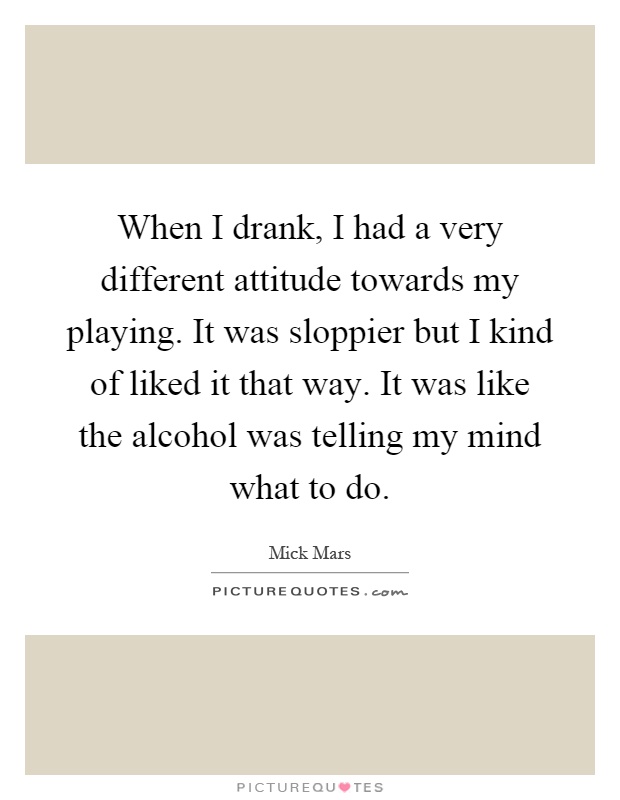 When I drank, I had a very different attitude towards my playing. It was sloppier but I kind of liked it that way. It was like the alcohol was telling my mind what to do Picture Quote #1