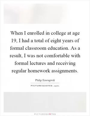 When I enrolled in college at age 19, I had a total of eight years of formal classroom education. As a result, I was not comfortable with formal lectures and receiving regular homework assignments Picture Quote #1