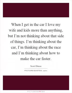 When I get in the car I love my wife and kids more than anything, but I’m not thinking about that side of things. I’m thinking about the car, I’m thinking about the race and I’m thinking about how to make the car faster Picture Quote #1