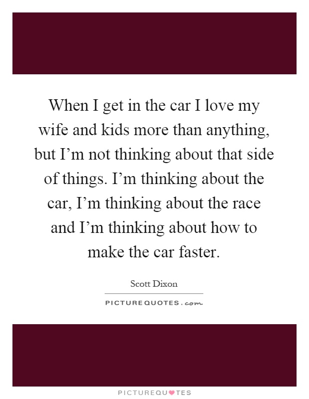 When I get in the car I love my wife and kids more than anything, but I'm not thinking about that side of things. I'm thinking about the car, I'm thinking about the race and I'm thinking about how to make the car faster Picture Quote #1