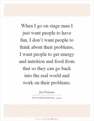 When I go on stage man I just want people to have fun, I don’t want people to think about their problems, I want people to get energy and nutrition and food from that so they can go back into the real world and work on their problems Picture Quote #1
