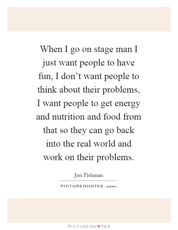 When I go on stage man I just want people to have fun, I don't want people to think about their problems, I want people to get energy and nutrition and food from that so they can go back into the real world and work on their problems Picture Quote #1