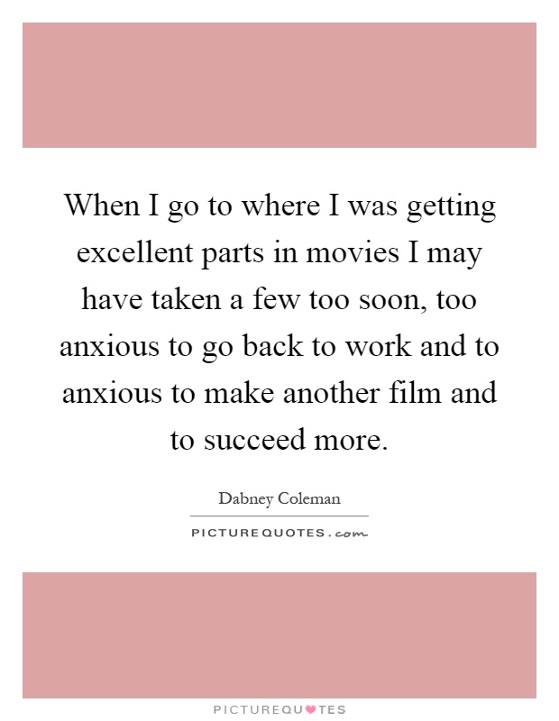 When I go to where I was getting excellent parts in movies I may have taken a few too soon, too anxious to go back to work and to anxious to make another film and to succeed more Picture Quote #1