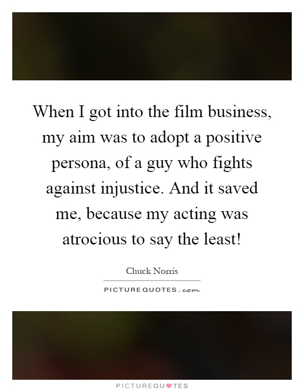 When I got into the film business, my aim was to adopt a positive persona, of a guy who fights against injustice. And it saved me, because my acting was atrocious to say the least! Picture Quote #1