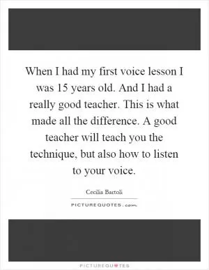 When I had my first voice lesson I was 15 years old. And I had a really good teacher. This is what made all the difference. A good teacher will teach you the technique, but also how to listen to your voice Picture Quote #1