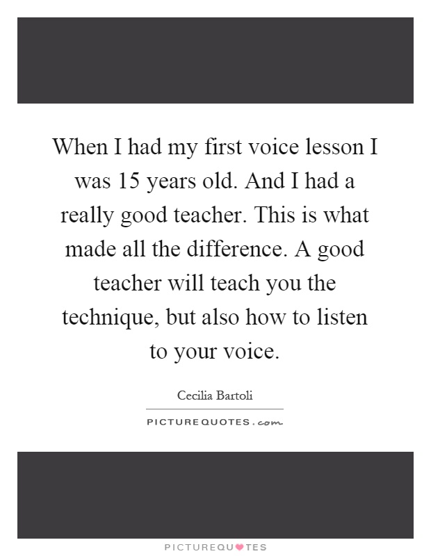 When I had my first voice lesson I was 15 years old. And I had a really good teacher. This is what made all the difference. A good teacher will teach you the technique, but also how to listen to your voice Picture Quote #1