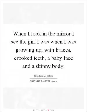 When I look in the mirror I see the girl I was when I was growing up, with braces, crooked teeth, a baby face and a skinny body Picture Quote #1
