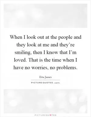When I look out at the people and they look at me and they’re smiling, then I know that I’m loved. That is the time when I have no worries, no problems Picture Quote #1