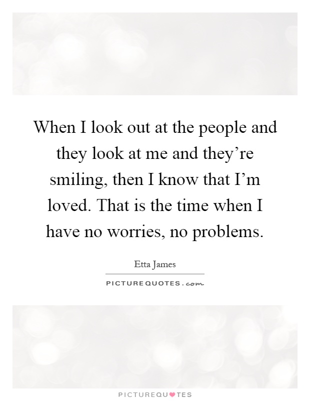 When I look out at the people and they look at me and they're smiling, then I know that I'm loved. That is the time when I have no worries, no problems Picture Quote #1