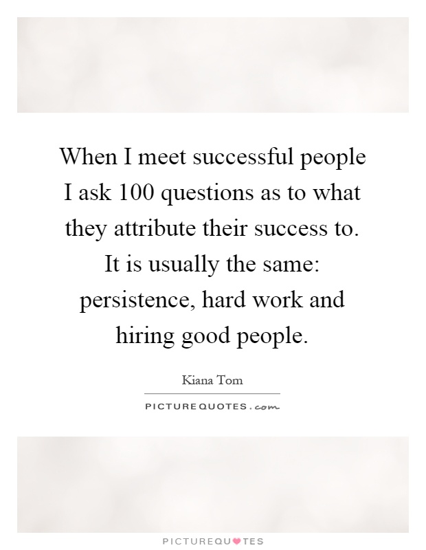 When I meet successful people I ask 100 questions as to what they attribute their success to. It is usually the same: persistence, hard work and hiring good people Picture Quote #1