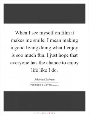 When I see myself on film it makes me smile, I mean making a good living doing what I enjoy is soo much fun. I just hope that everyone has the chance to enjoy life like I do Picture Quote #1