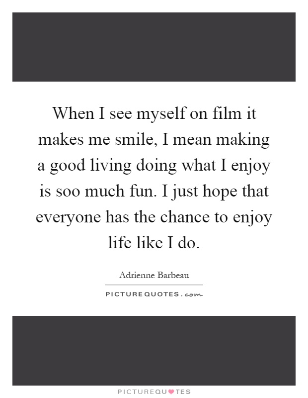When I see myself on film it makes me smile, I mean making a good living doing what I enjoy is soo much fun. I just hope that everyone has the chance to enjoy life like I do Picture Quote #1