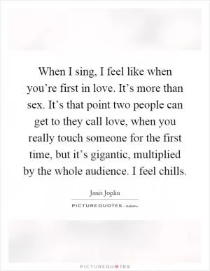 When I sing, I feel like when you’re first in love. It’s more than sex. It’s that point two people can get to they call love, when you really touch someone for the first time, but it’s gigantic, multiplied by the whole audience. I feel chills Picture Quote #1