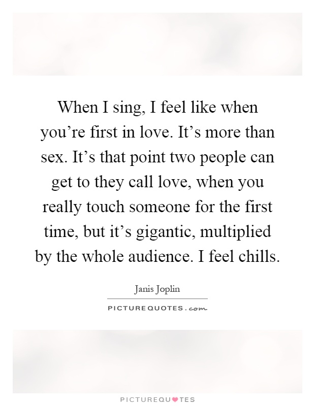 When I sing, I feel like when you're first in love. It's more than sex. It's that point two people can get to they call love, when you really touch someone for the first time, but it's gigantic, multiplied by the whole audience. I feel chills Picture Quote #1