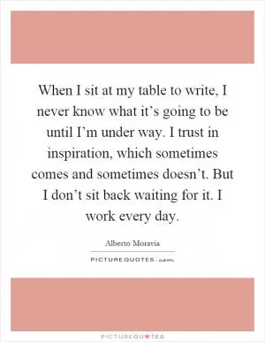 When I sit at my table to write, I never know what it’s going to be until I’m under way. I trust in inspiration, which sometimes comes and sometimes doesn’t. But I don’t sit back waiting for it. I work every day Picture Quote #1