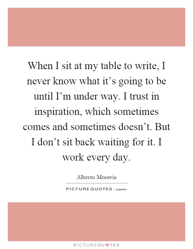 When I sit at my table to write, I never know what it's going to be until I'm under way. I trust in inspiration, which sometimes comes and sometimes doesn't. But I don't sit back waiting for it. I work every day Picture Quote #1