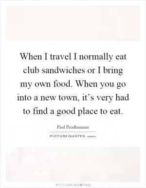 When I travel I normally eat club sandwiches or I bring my own food. When you go into a new town, it’s very had to find a good place to eat Picture Quote #1