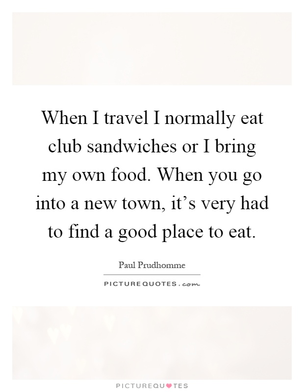 When I travel I normally eat club sandwiches or I bring my own food. When you go into a new town, it's very had to find a good place to eat Picture Quote #1