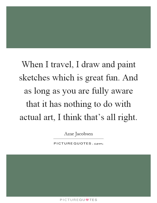 When I travel, I draw and paint sketches which is great fun. And as long as you are fully aware that it has nothing to do with actual art, I think that's all right Picture Quote #1